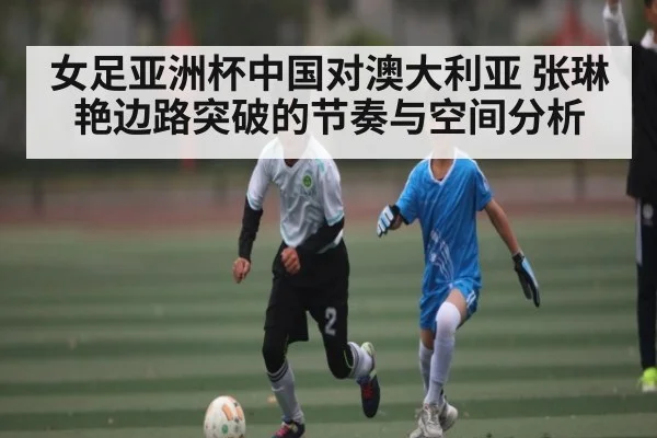 女足亚洲杯中国对澳大利亚 张琳艳边路突破的节奏与空间分析